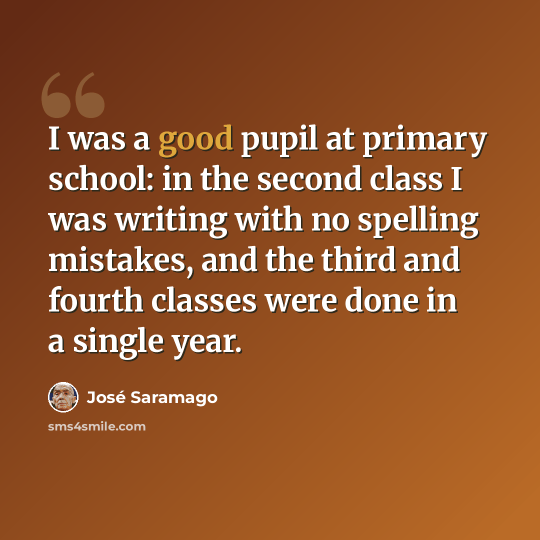 “I was a good pupil at primary school: in the second class I was writing with no spelling mistakes, and the third and fourth classes were done in a single year.” quote by Jose Saramago