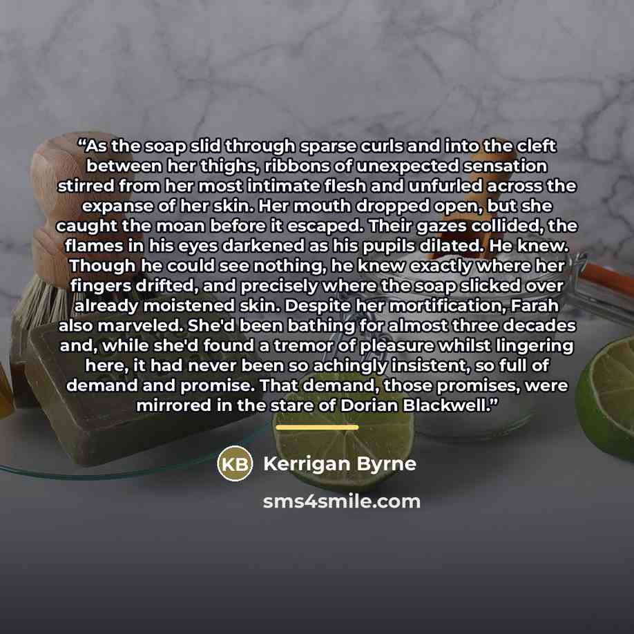 “As the soap slid through sparse curls and into the cleft between her thighs, ribbons of unexpected sensation stirred from her most intimate flesh and unfurled across the expanse of her skin. Her mouth dropped open, but she caught the moan before it escaped. Their gazes collided, the flames in his…” quote by Kerrigan Byrne