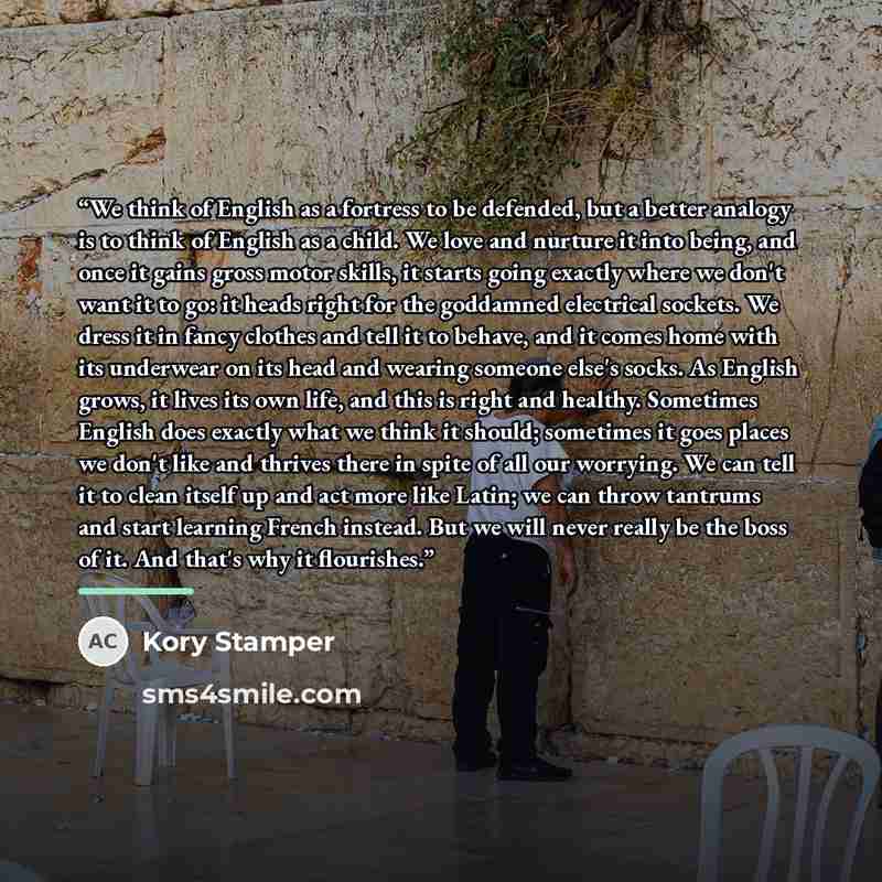 “We think of English as a fortress to be defended, but a better analogy is to think of English as a child. We love and nurture it into being, and once it gains gross motor skills, it starts going exactly where we don't want it to go: it heads right for the goddamned electrical sockets. We dress it…” quote by Kory Stamper
