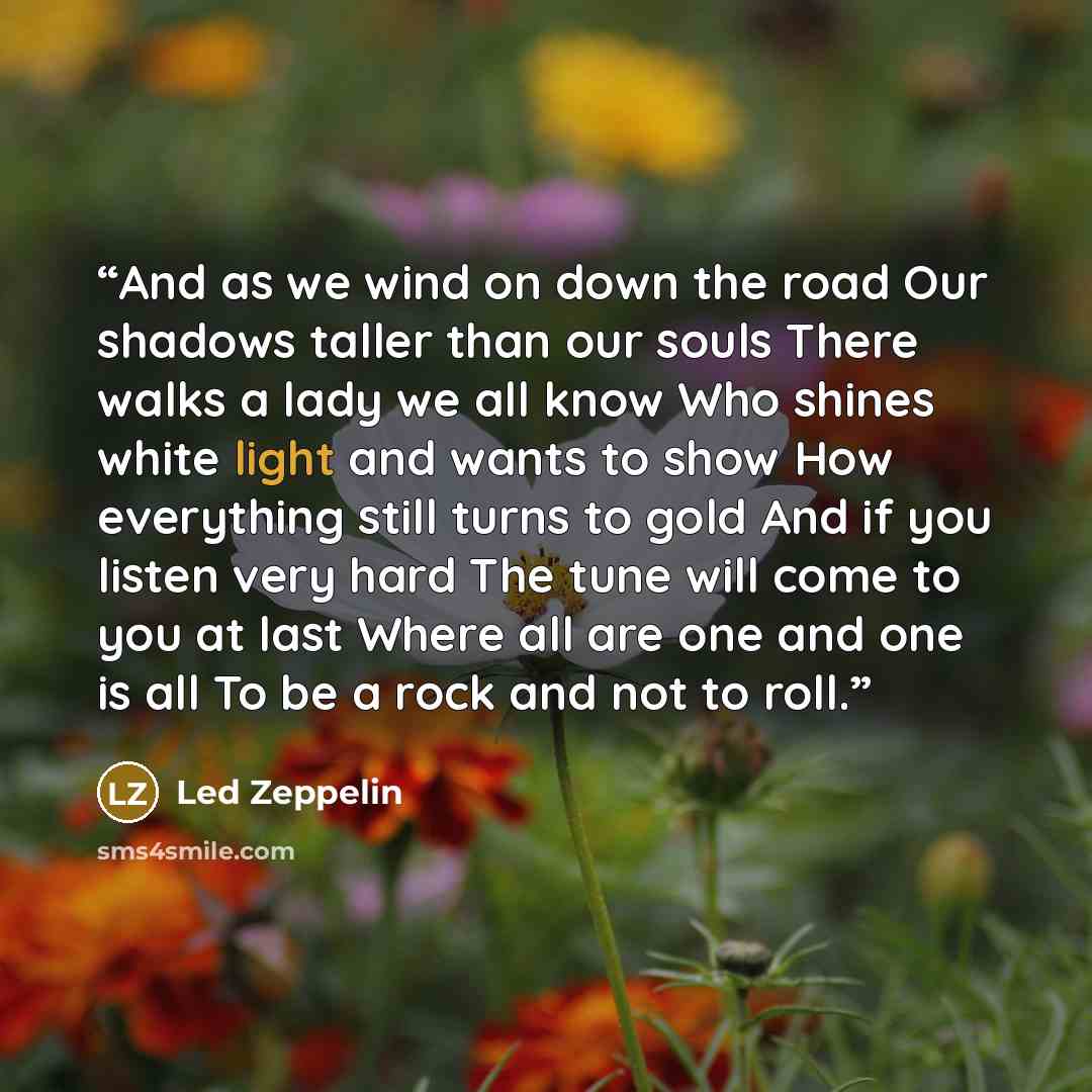 “And as we wind on down the road Our shadows taller than our souls There walks a lady we all know Who shines white light and wants to show How everything still turns to gold And if you listen very hard The tune will come to you at last Where all are one and one is all To be a rock and not to roll.” quote by Led Zeppelin