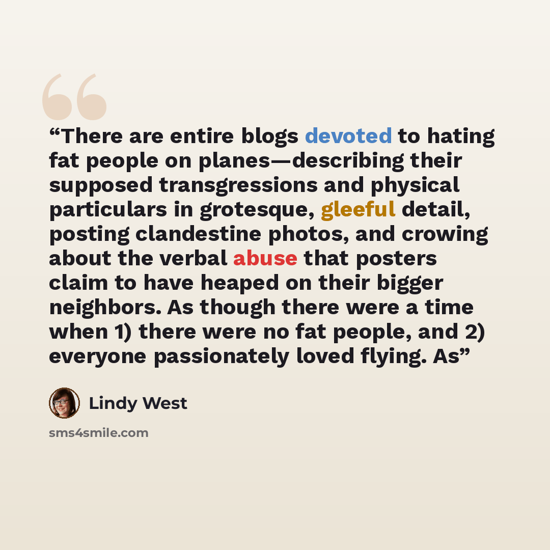 “There are entire blogs devoted to hating fat people on planes—describing their supposed transgressions and physical particulars in grotesque, gleeful detail, posting clandestine photos, and crowing about the verbal abuse that posters claim to have heaped on their bigger neighbors. As though there…” quote by Lindy West
