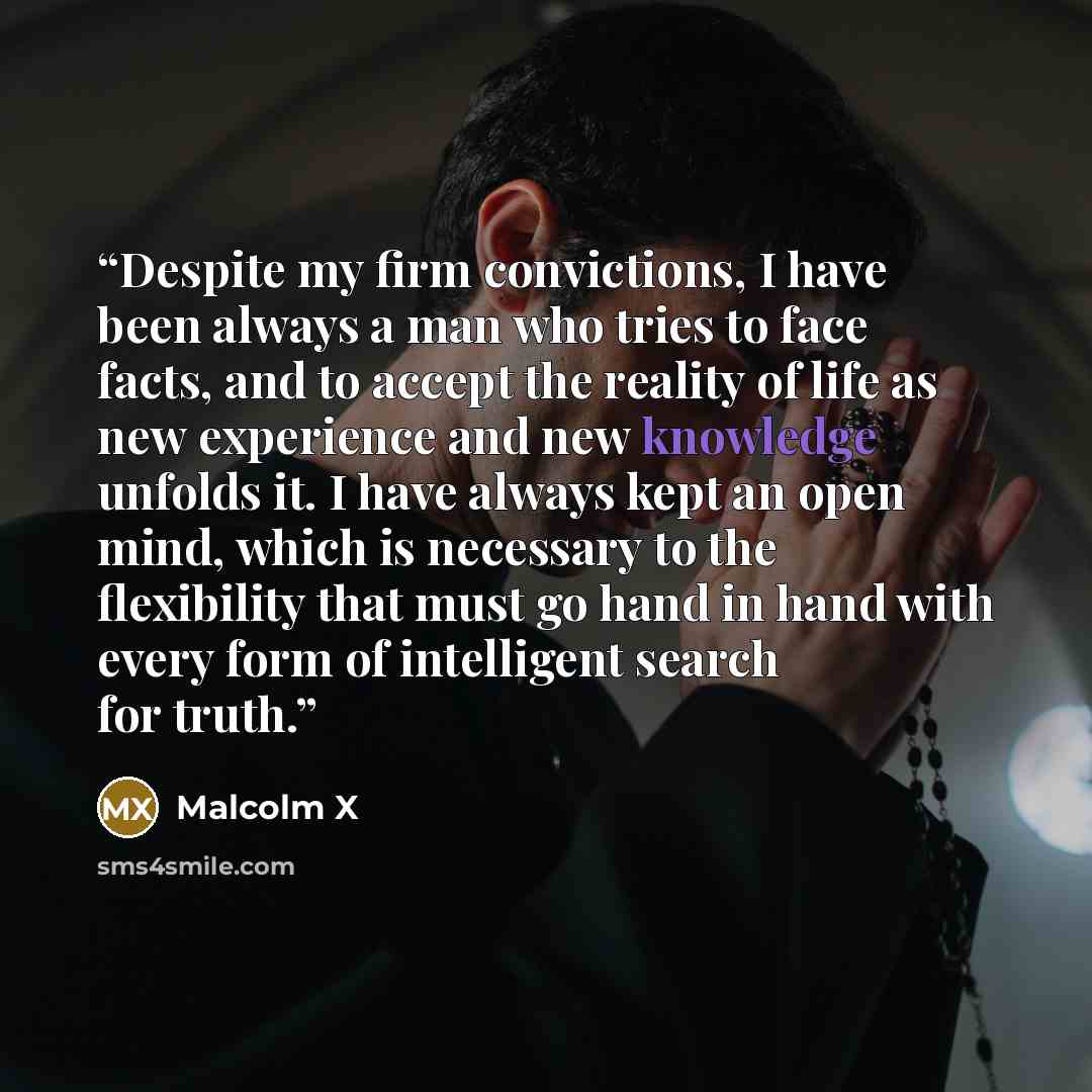 “Despite my firm convictions, I have been always a man who tries to face facts, and to accept the reality of life as new experience and new knowledge unfolds it. I have always kept an open mind, which is necessary to the flexibility that must go hand in hand with every form of intelligent search…” quote by Malcolm X