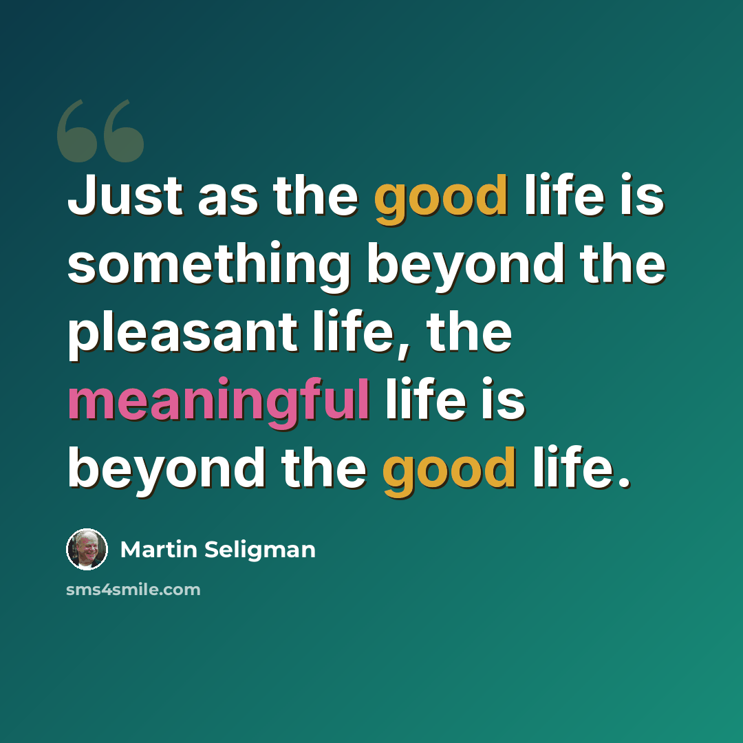 “Just as the good life is something beyond the pleasant life, the meaningful life is beyond the good life.” quote by Martin Seligman
