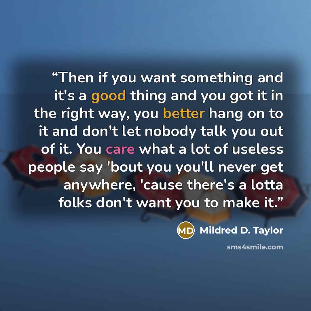 “Then if you want something and it's a good thing and you got it in the right way, you better hang on to it and don't let nobody talk you out of it. You care what a lot of useless people say 'bout you you'll never get anywhere, 'cause there's a lotta folks don't want you to make it.” quote by Mildred D. Taylor