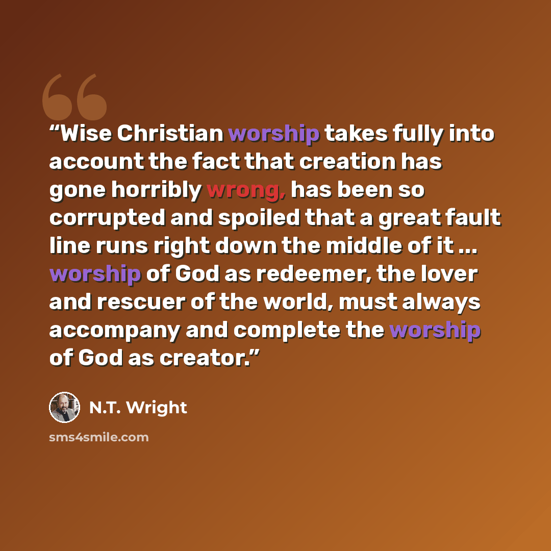 “Wise Christian worship takes fully into account the fact that creation has gone horribly wrong, has been so corrupted and spoiled that a great fault line runs right down the middle of it ... worship of God as redeemer, the lover and rescuer of the world, must always accompany and complete the…” quote by N.T. Wright