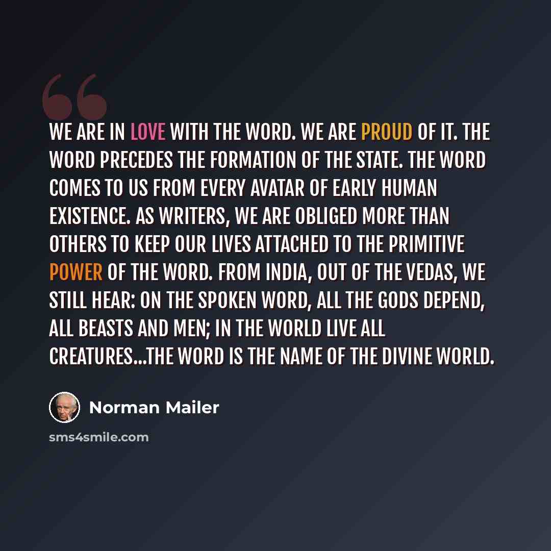 “We are in love with the word. We are proud of it. The word precedes the formation of the state. The word comes to us from every avatar of early human existence. As writers, we are obliged more than others to keep our lives attached to the primitive power of the word. From India, out of the Vedas…” quote by Norman Mailer