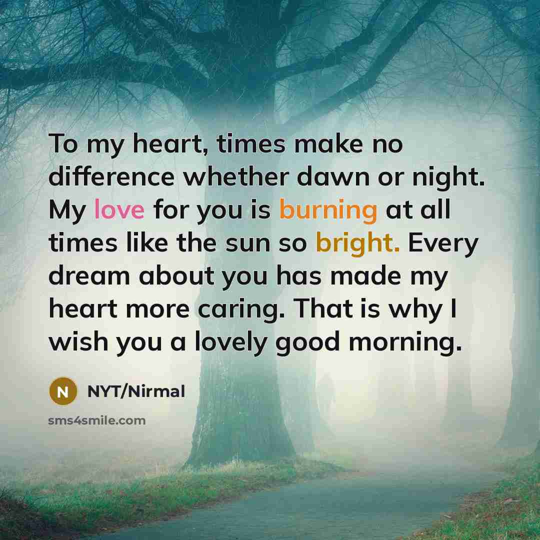 “To my heart, times make no difference whether dawn or night. My love for you is burning at all times like the sun so bright. Every dream about you has made my heart more caring. That is why I wish you a lovely good morning.” quote by NYT/Nirmal