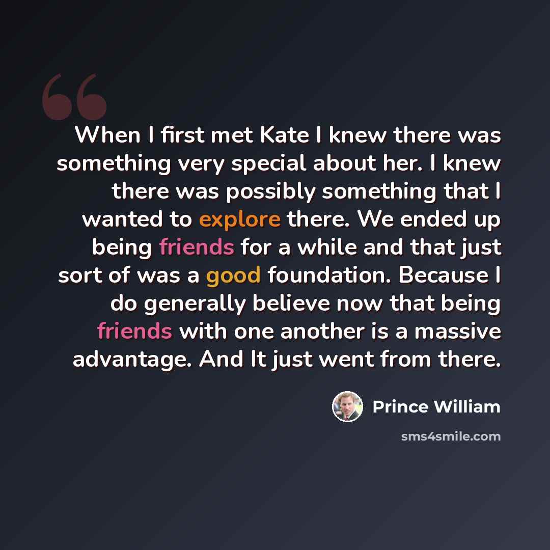 “When I first met Kate I knew there was something very special about her. I knew there was possibly something that I wanted to explore there. We ended up being friends for a while and that just sort of was a good foundation. Because I do generally believe now that being friends with one another is…” quote by Prince William