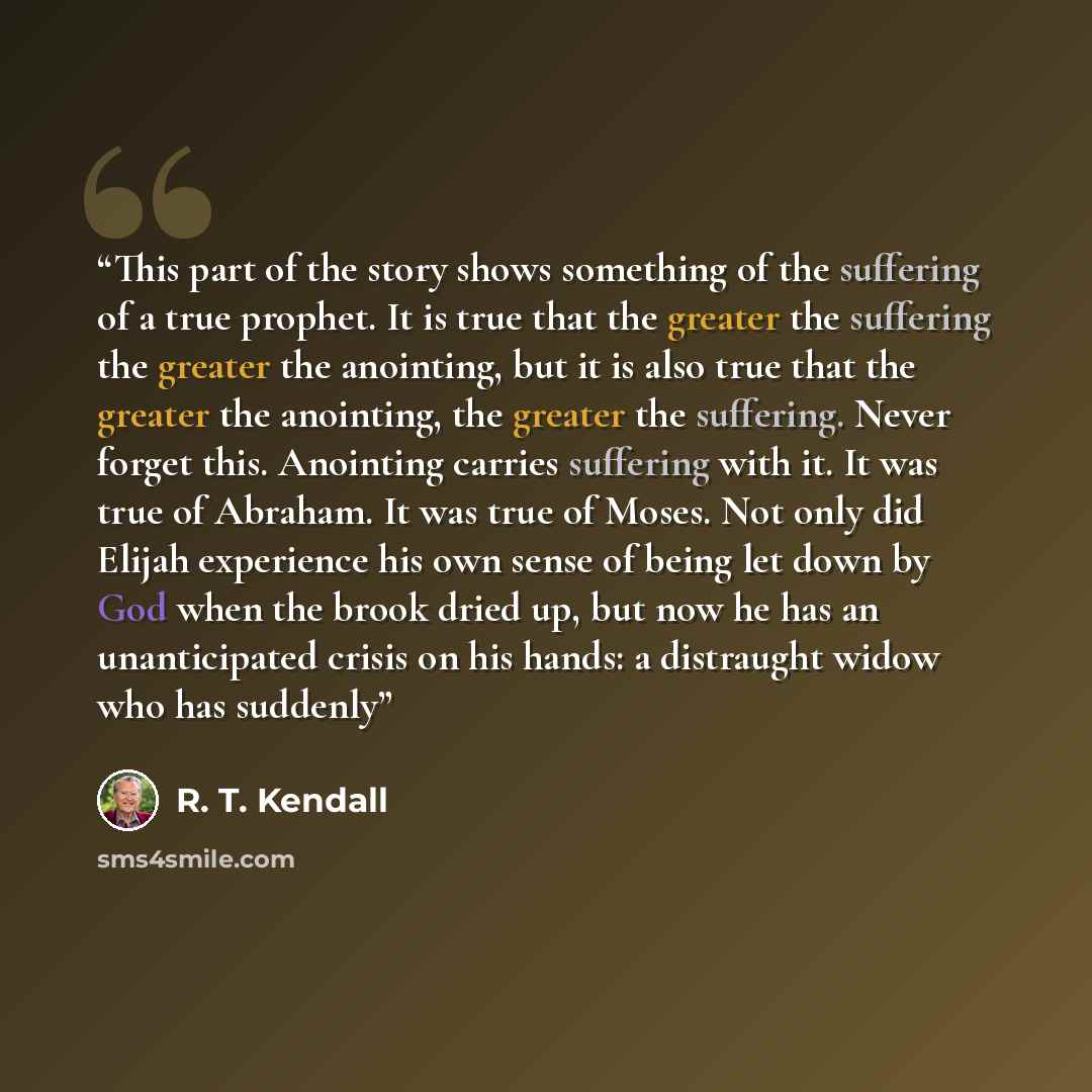 “This part of the story shows something of the suffering of a true prophet. It is true that the greater the suffering the greater the anointing, but it is also true that the greater the anointing, the greater the suffering. Never forget this. Anointing carries suffering with it. It was true of…” quote by R. T. Kendall