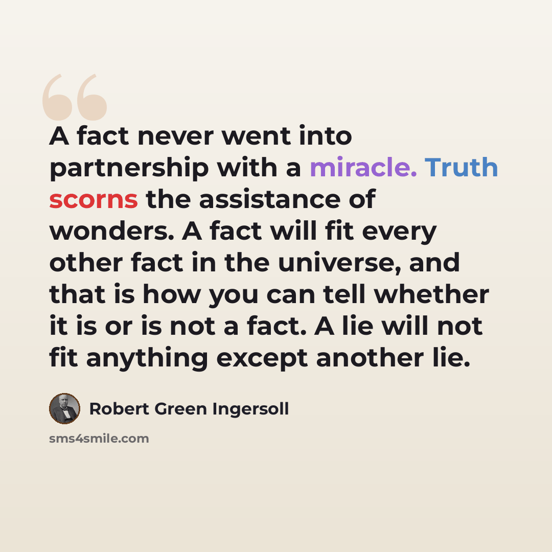 “A fact never went into partnership with a miracle. Truth scorns the assistance of wonders. A fact will fit every other fact in the universe, and that is how you can tell whether it is or is not a fact. A lie will not fit anything except another lie.” quote by Robert Green Ingersoll