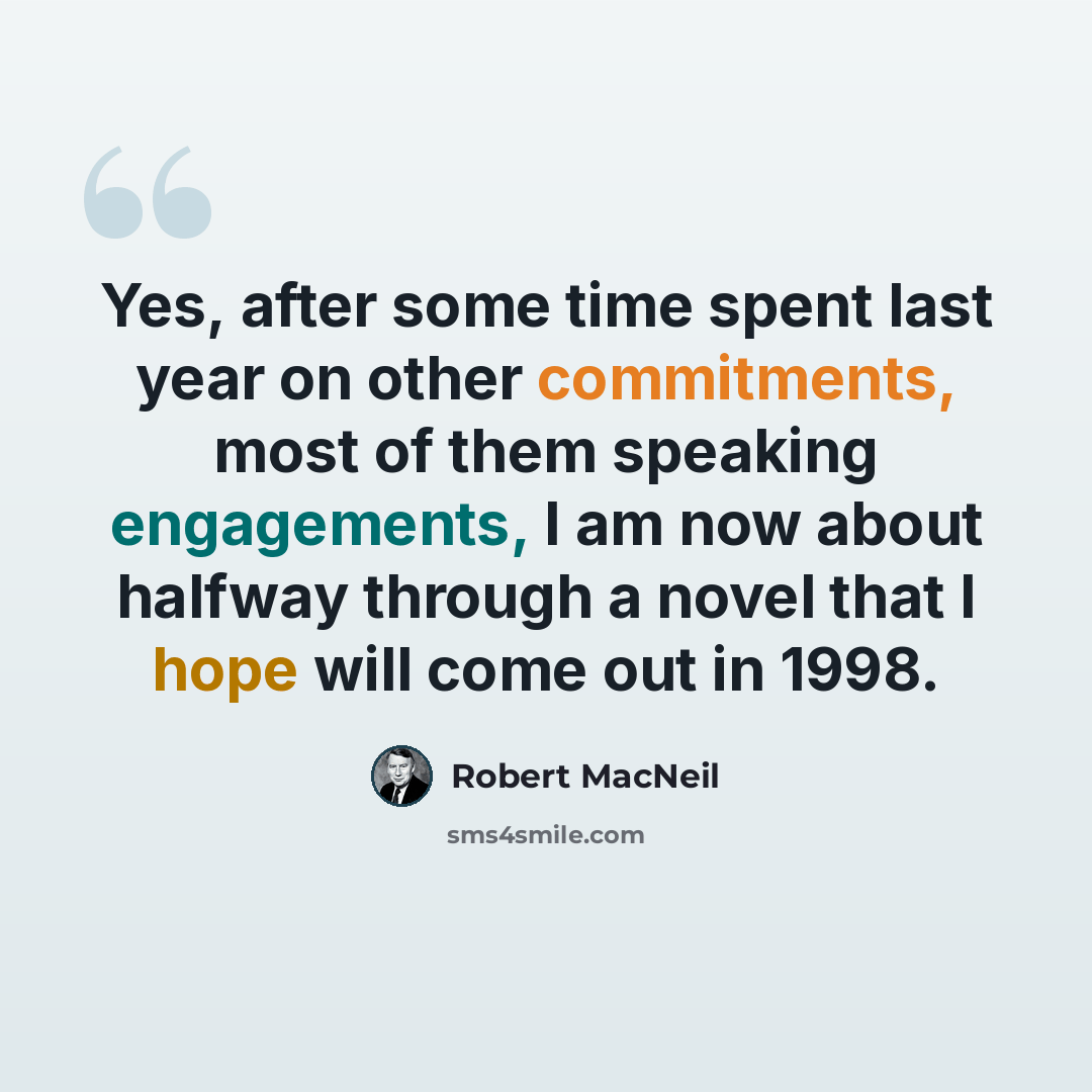 “Yes, after some time spent last year on other commitments, most of them speaking engagements, I am now about halfway through a novel that I hope will come out in 1998.” quote by Robert MacNeil