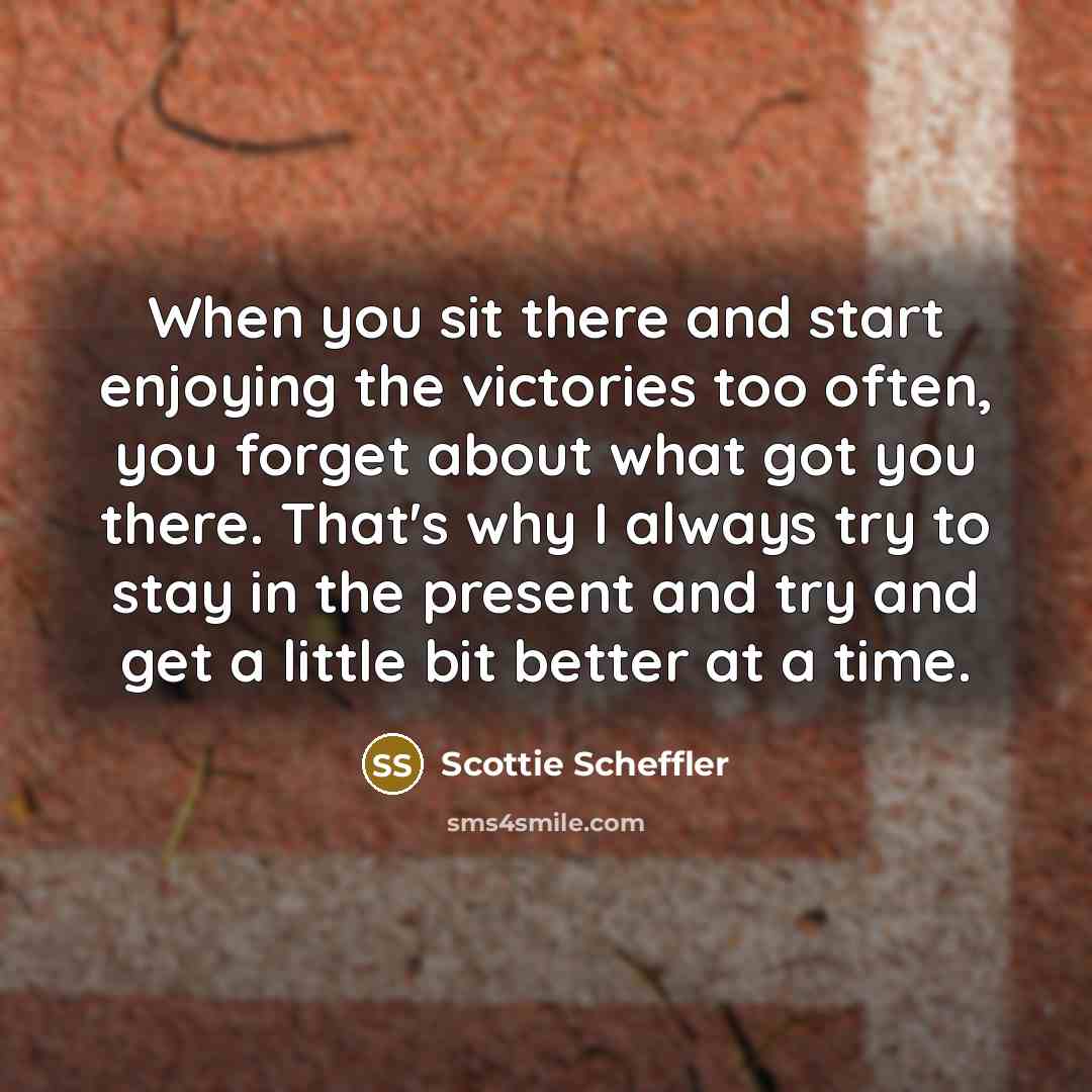 “When you sit there and start enjoying the victories too often, you forget about what got you there. That's why I always try to stay in the present and try and get a little bit better at a time.” quote by Scottie Scheffler