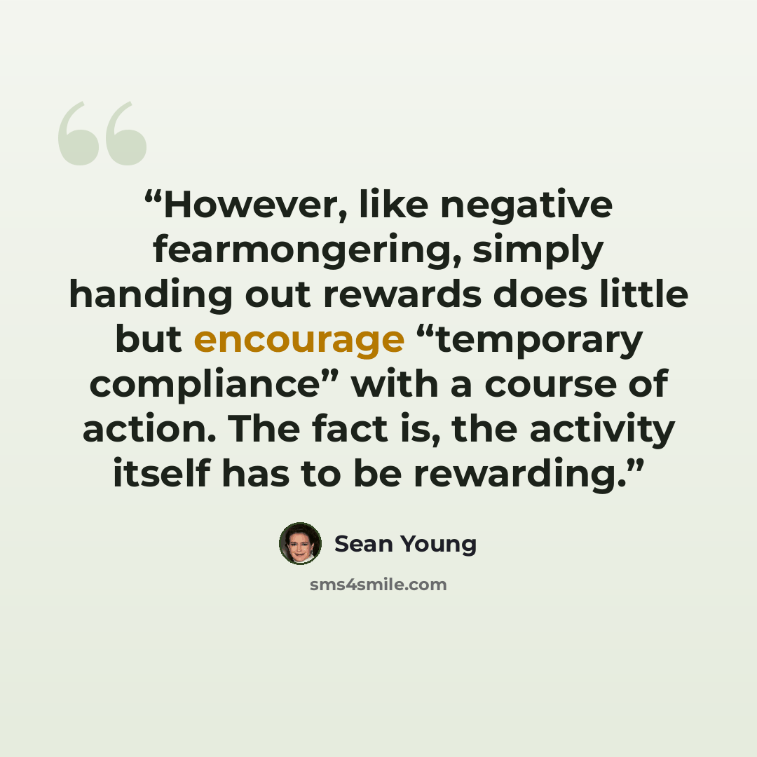 “However, like negative fearmongering, simply handing out rewards does little but encourage “temporary compliance” with a course of action. The fact is, the activity itself has to be rewarding.” quote by Sean Young