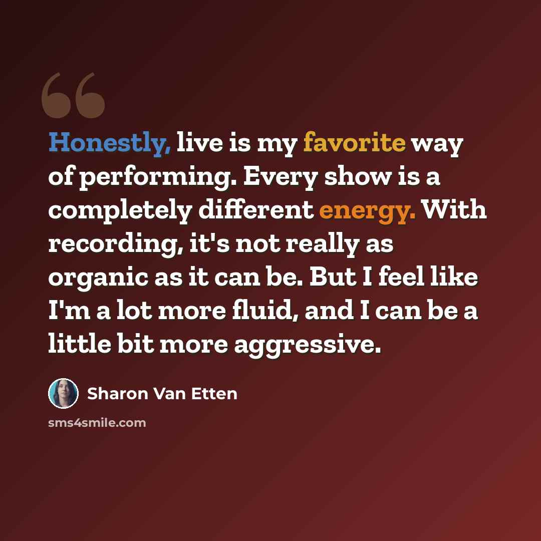 “Honestly, live is my favorite way of performing. Every show is a completely different energy. With recording, it's not really as organic as it can be. But I feel like I'm a lot more fluid, and I can be a little bit more aggressive.” quote by Sharon Van Etten