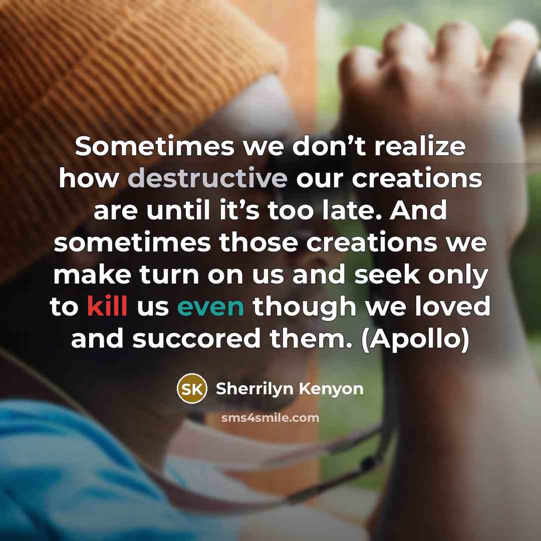 “Sometimes we don’t realize how destructive our creations are until it’s too late. And sometimes those creations we make turn on us and seek only to kill us even though we loved and succored them. (Apollo)” quote by Sherrilyn Kenyon