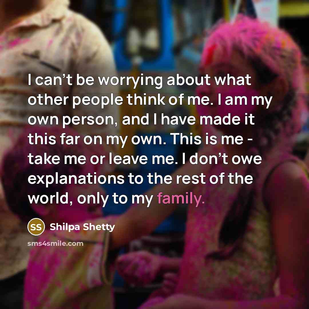“I can't be worrying about what other people think of me. I am my own person, and I have made it this far on my own. This is me - take me or leave me. I don't owe explanations to the rest of the world, only to my family.” quote by Shilpa Shetty