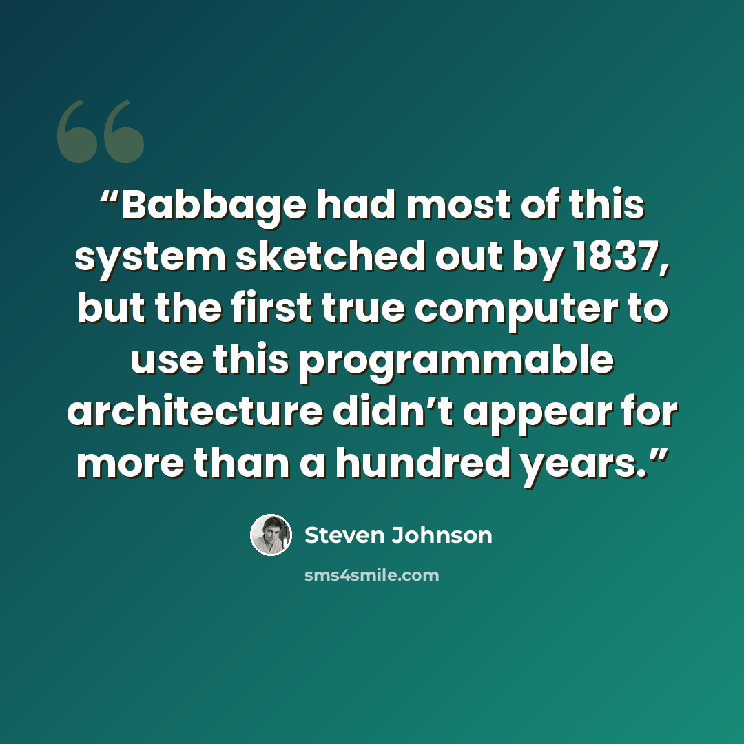 “Babbage had most of this system sketched out by 1837, but the first true computer to use this programmable architecture didn’t appear for more than a hundred years.” quote by Steven Johnson
