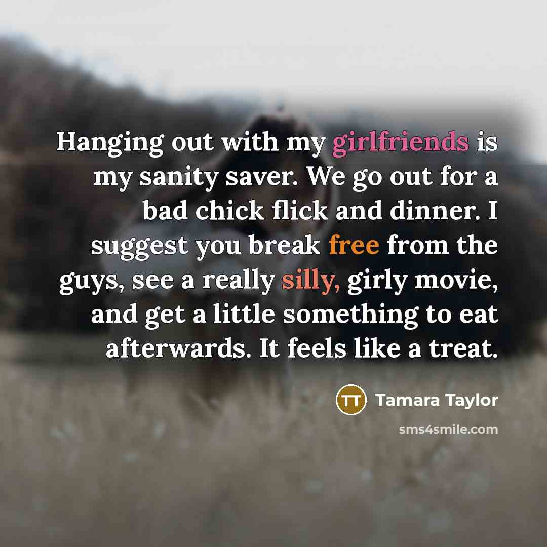 “Hanging out with my girlfriends is my sanity saver. We go out for a bad chick flick and dinner. I suggest you break free from the guys, see a really silly, girly movie, and get a little something to eat afterwards. It feels like a treat.” quote by Tamara Taylor