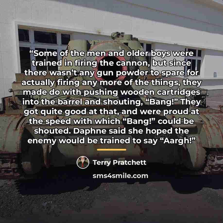 “Some of the men and older boys were trained in firing the cannon, but since there wasn’t any gun powder to spare for actually firing any more of the things, they made do with pushing wooden cartridges into the barrel and shouting, “Bang!” They got quite good at that, and were proud at the speed…” quote by Terry Pratchett