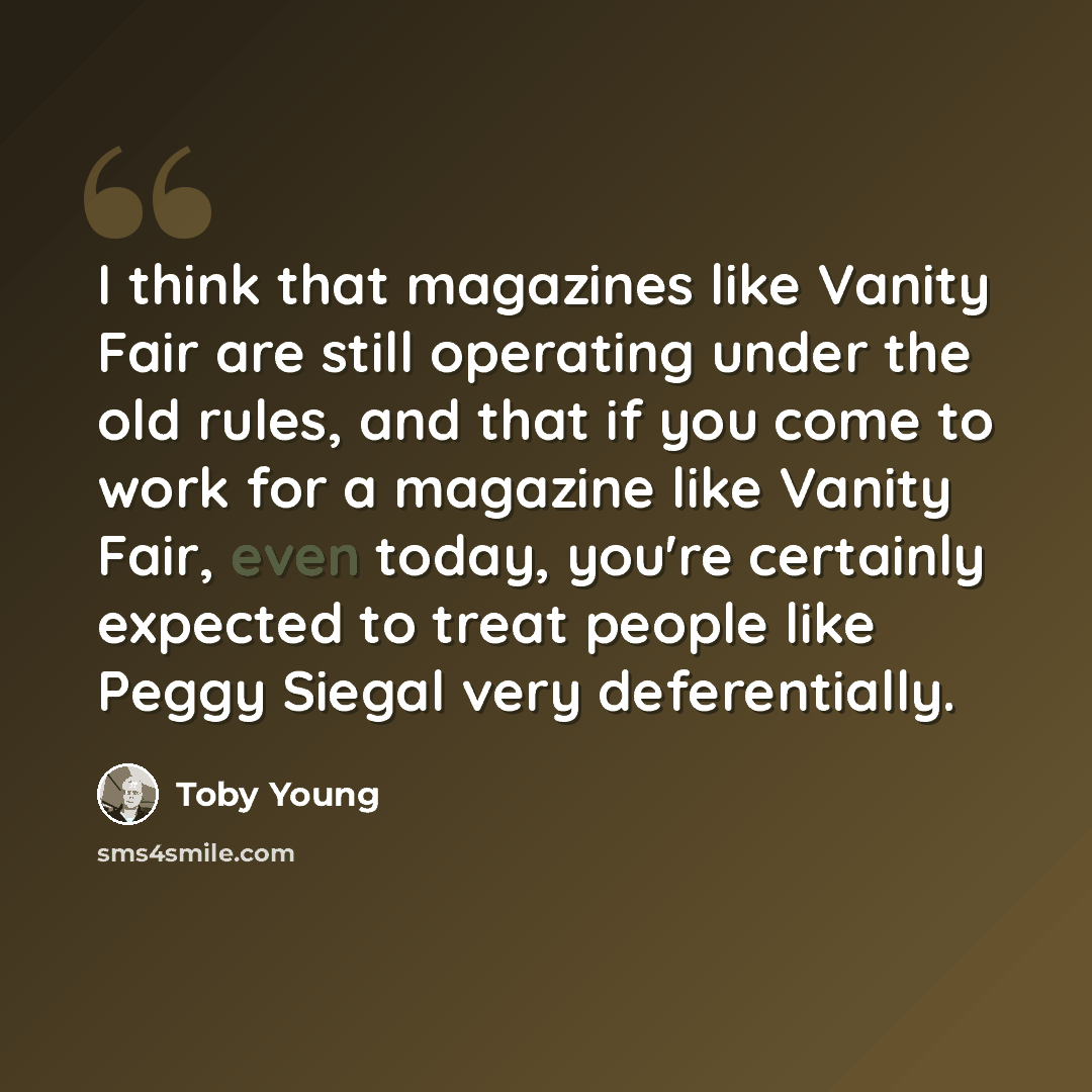 “I think that magazines like Vanity Fair are still operating under the old rules, and that if you come to work for a magazine like Vanity Fair, even today, you're certainly expected to treat people like Peggy Siegal very deferentially.” quote by Toby Young