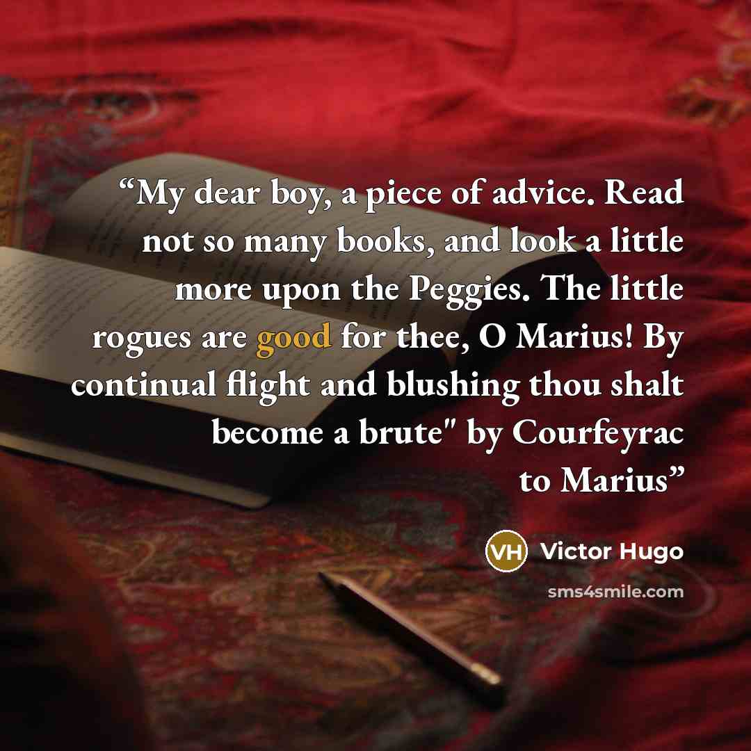 “My dear boy, a piece of advice. Read not so many books, and look a little more upon the Peggies. The little rogues are good for thee, O Marius! By continual flight and blushing thou shalt become a brute" by Courfeyrac to Marius” quote by Victor Hugo