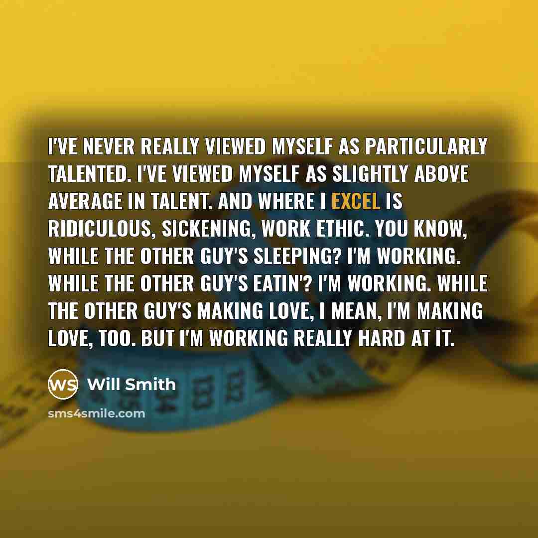“I've never really viewed myself as particularly talented. I've viewed myself as slightly above average in talent. And where I excel is ridiculous, sickening, work ethic. You know, while the other guy's sleeping? I'm working. While the other guy's eatin'? I'm working. While the other guy's making…” quote by Will Smith