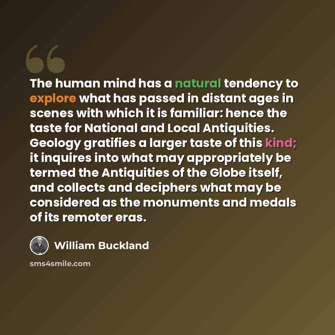 “The human mind has a natural tendency to explore what has passed in distant ages in scenes with which it is familiar: hence the taste for National and Local Antiquities. Geology gratifies a larger taste of this kind; it inquires into what may appropriately be termed the Antiquities of the Globe…” quote by William Buckland