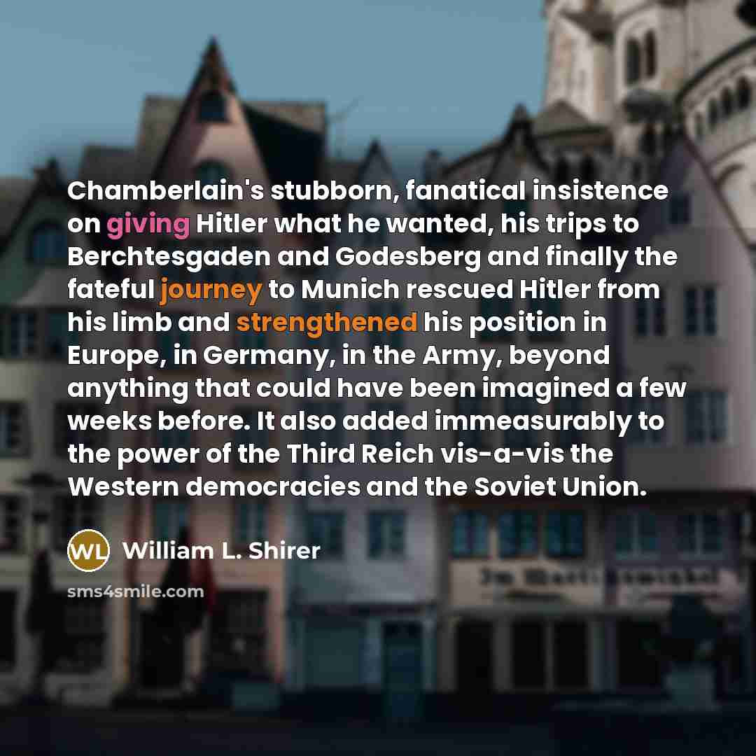 “Chamberlain's stubborn, fanatical insistence on giving Hitler what he wanted, his trips to Berchtesgaden and Godesberg and finally the fateful journey to Munich rescued Hitler from his limb and strengthened his position in Europe, in Germany, in the Army, beyond anything that could have been…” quote by William L. Shirer