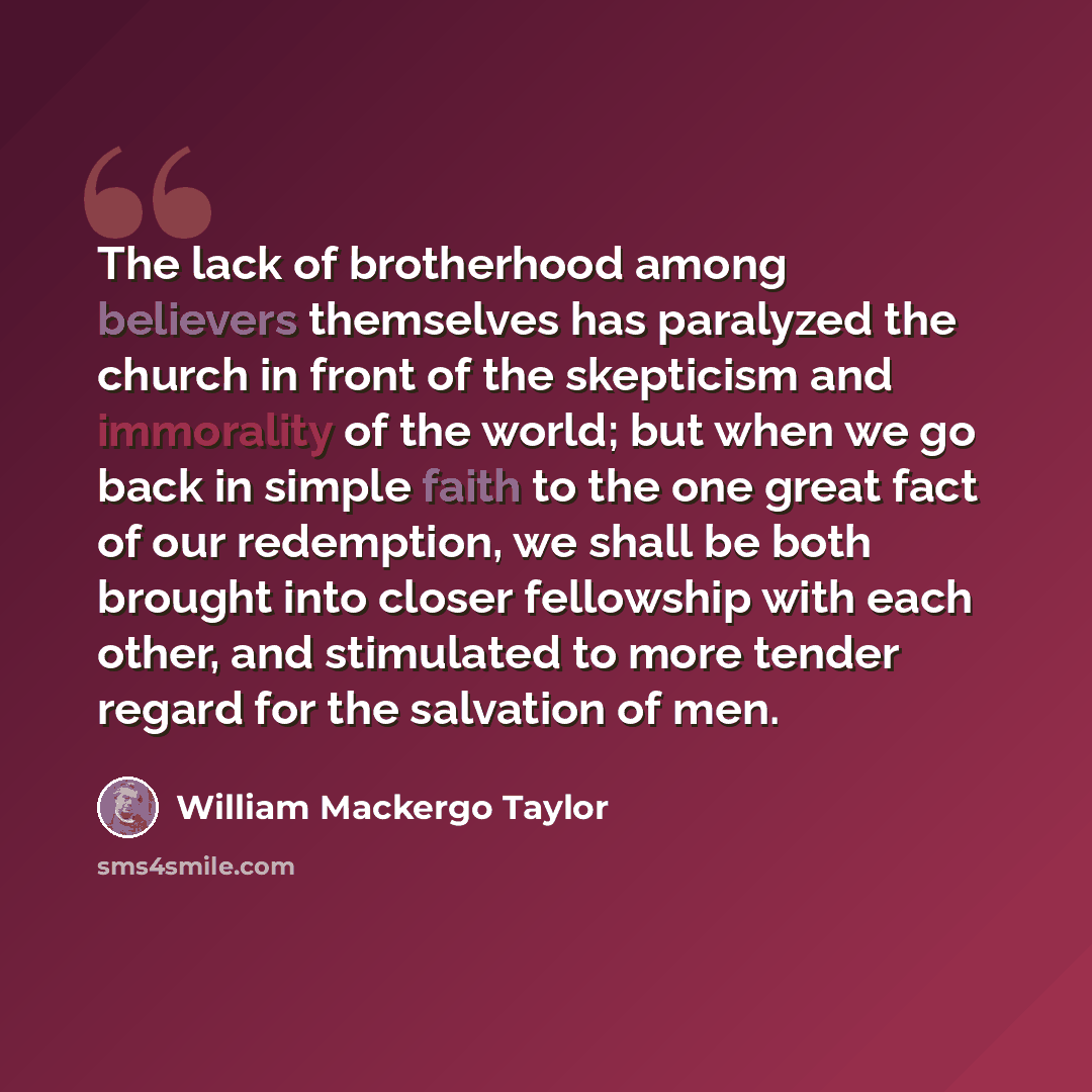 “The lack of brotherhood among believers themselves has paralyzed the church in front of the skepticism and immorality of the world; but when we go back in simple faith to the one great fact of our redemption, we shall be both brought into closer fellowship with each other, and stimulated to more…” quote by William Mackergo Taylor