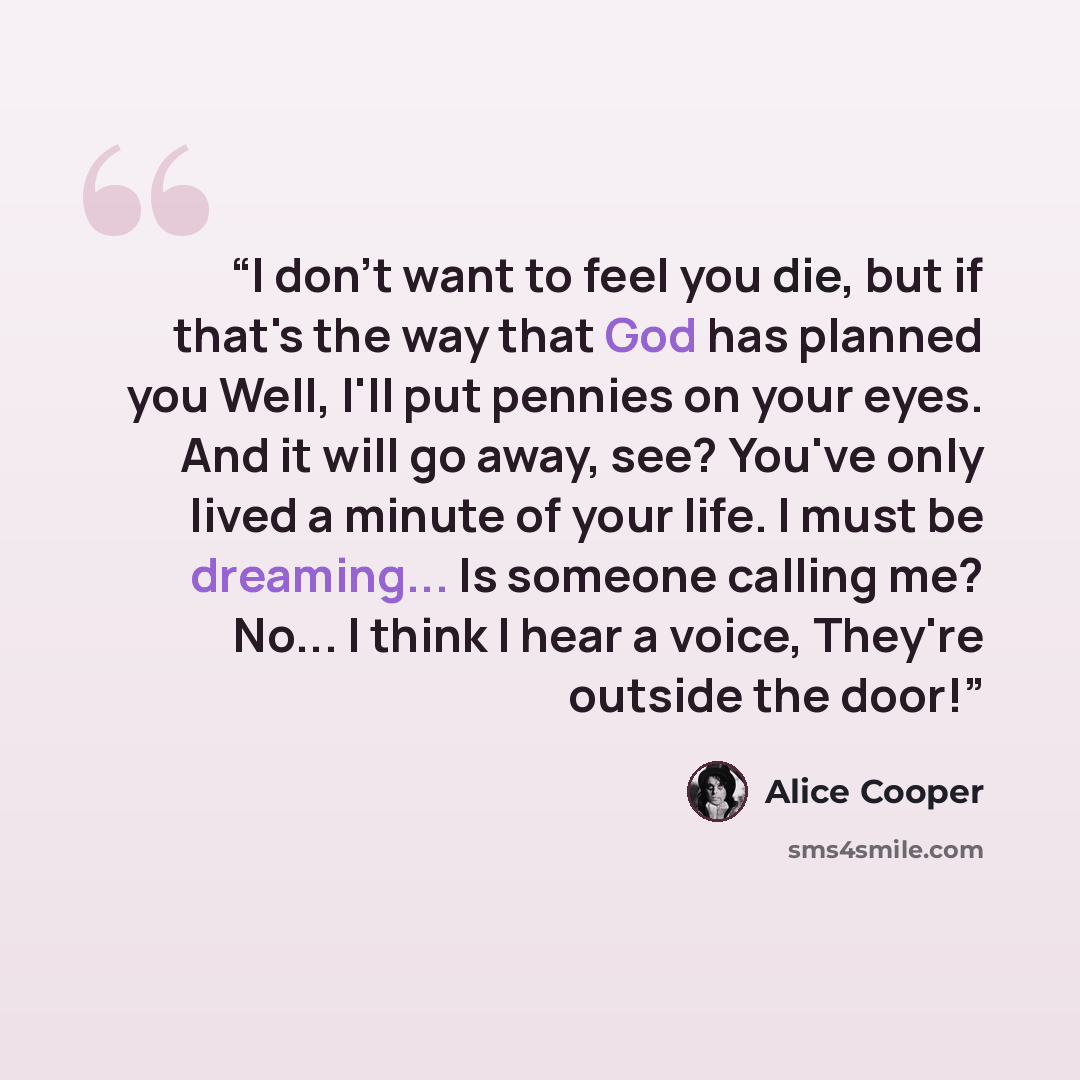 “I don't want to feel you die, but if that's the way that God has planned you Well, I'll put pennies on your eyes. And it will go away, see? You've only lived a minute of your life. I must be dreaming... Is someone calling me? No... I think I hear a voice, They're outside the door!” quote by Alice Cooper