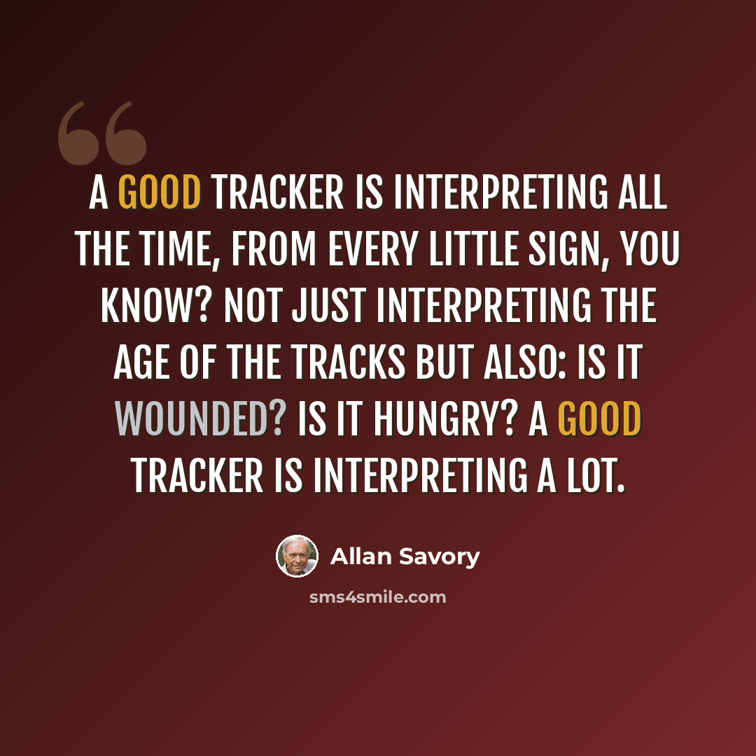 “A good tracker is interpreting all the time, from every little sign, you know? Not just interpreting the age of the tracks but also: Is it wounded? Is it hungry? A good tracker is interpreting a lot.” quote by Allan Savory