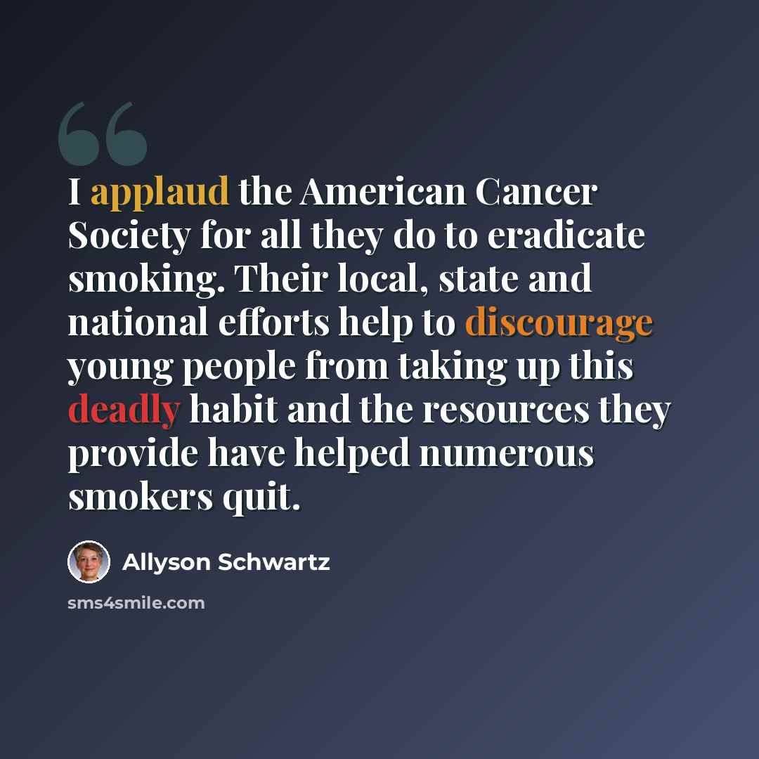 “I applaud the American Cancer Society for all they do to eradicate smoking. Their local, state and national efforts help to discourage young people from taking up this deadly habit and the resources they provide have helped numerous smokers quit.” quote by Allyson Schwartz