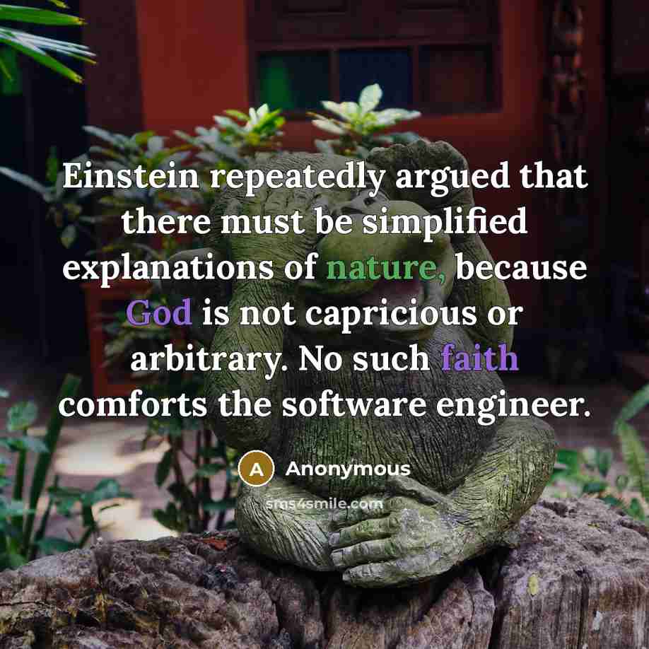 “Einstein repeatedly argued that there must be simplified explanations of nature, because God is not capricious or arbitrary. No such faith comforts the software engineer.” quote by Anonymous