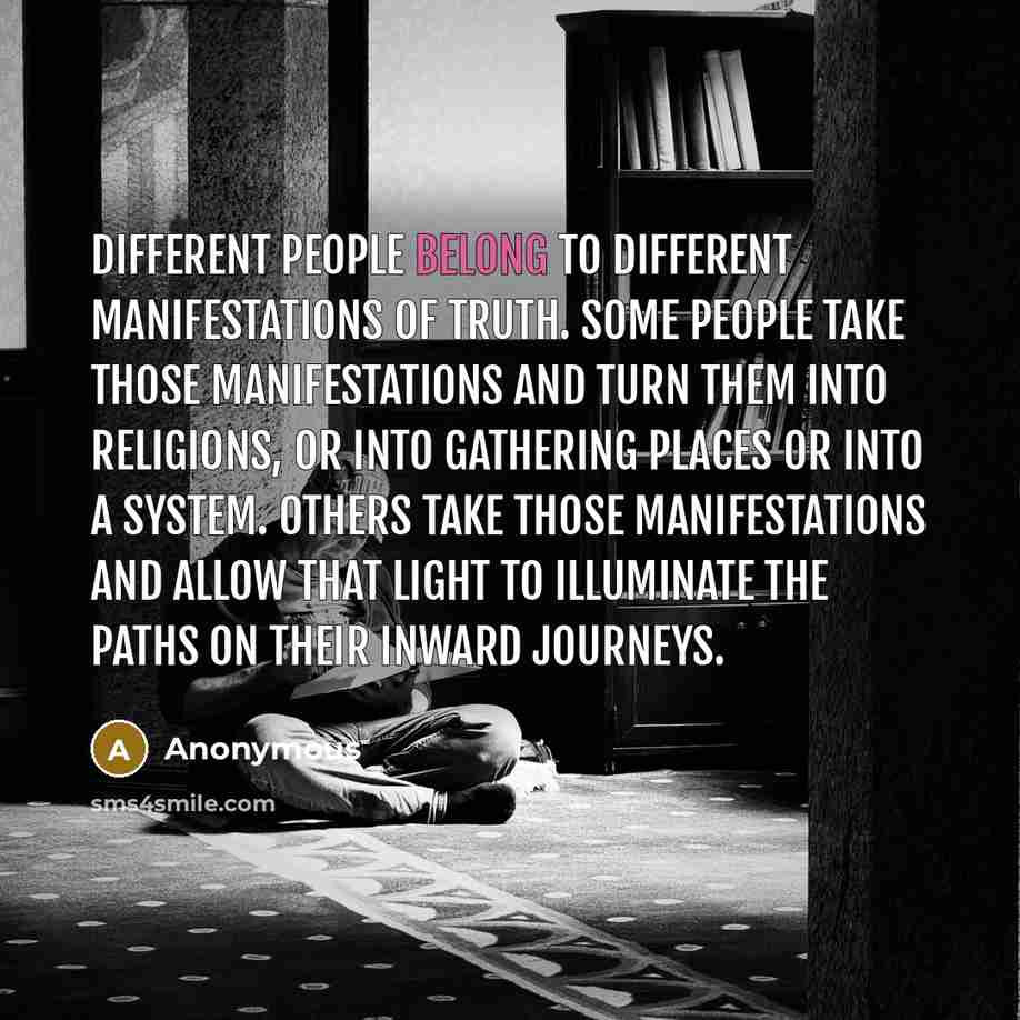 “Different people belong to different manifestations of truth. Some people take those manifestations and turn them into religions, or into gathering places or into a system. Others take those manifestations and allow that light to illuminate the paths on their inward journeys.” quote by Anonymous