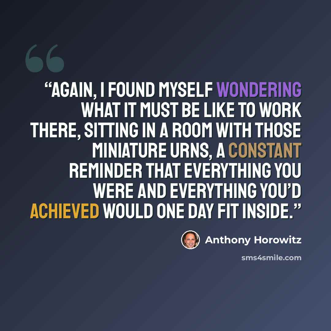 “Again, I found myself wondering what it must be like to work there, sitting in a room with those miniature urns, a constant reminder that everything you were and everything you’d achieved would one day fit inside.” quote by Anthony Horowitz