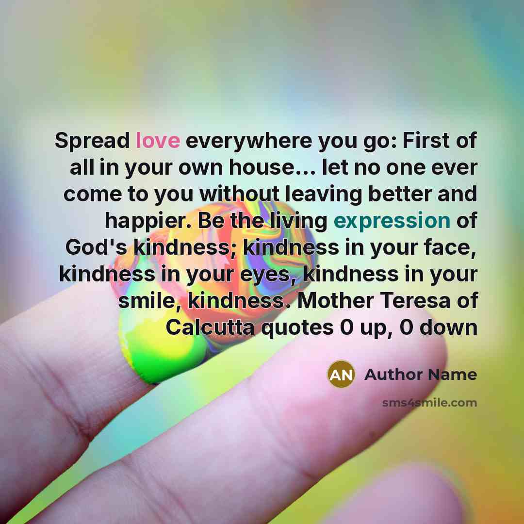 “Spread love everywhere you go: First of all in your own house... let no one ever come to you without leaving better and happier. Be the living expression of God's kindness; kindness in your face, kindness in your eyes, kindness in your smile, kindness. Mother Teresa of Calcutta quotes 0 up, 0 down” quote by Author Name