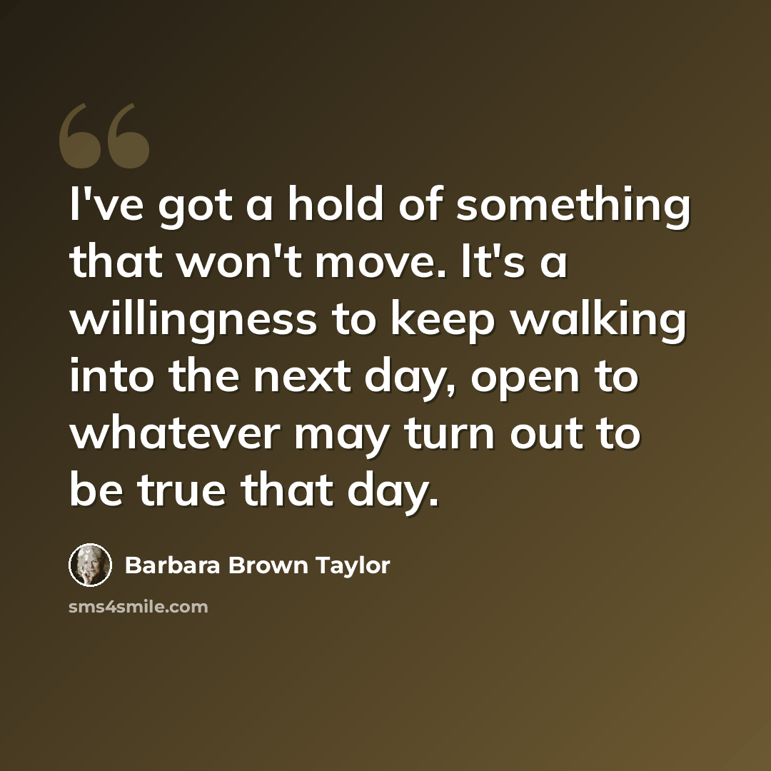 “I've got a hold of something that won't move. It's a willingness to keep walking into the next day, open to whatever may turn out to be true that day.” quote by Barbara Brown Taylor