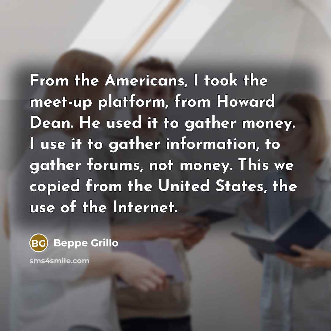“From the Americans, I took the meet-up platform, from Howard Dean. He used it to gather money. I use it to gather information, to gather forums, not money. This we copied from the United States, the use of the Internet.” quote by Beppe Grillo