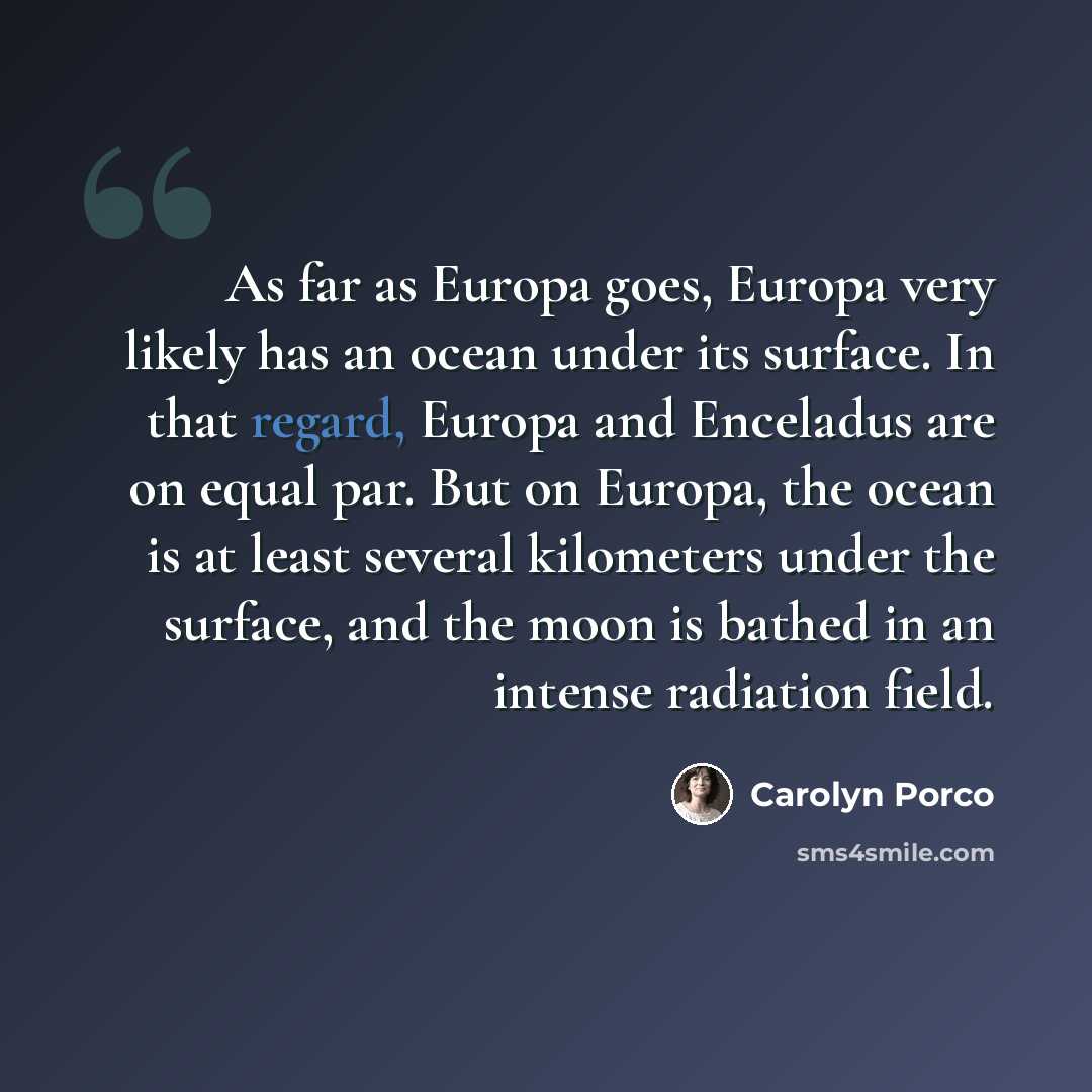 “As far as Europa goes, Europa very likely has an ocean under its surface. In that regard, Europa and Enceladus are on equal par. But on Europa, the ocean is at least several kilometers under the surface, and the moon is bathed in an intense radiation field.” quote by Carolyn Porco