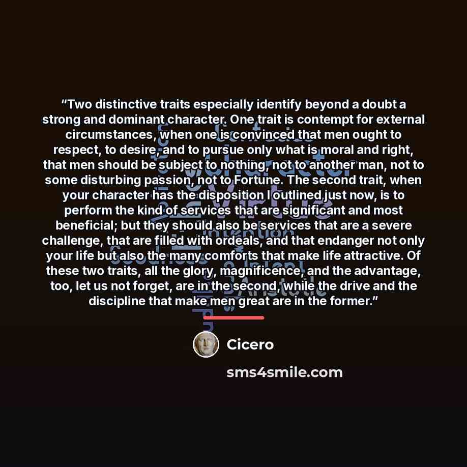 “Two distinctive traits especially identify beyond a doubt a strong and dominant character. One trait is contempt for external circumstances, when one is convinced that men ought to respect, to desire, and to pursue only what is moral and right, that men should be subject to nothing, not to another…” quote by Cicero