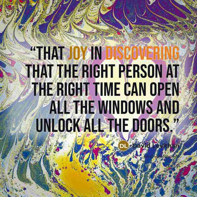 “That joy in discovering that the right person at the right time can open all the windows and unlock all the doors.” quote by David Levithan