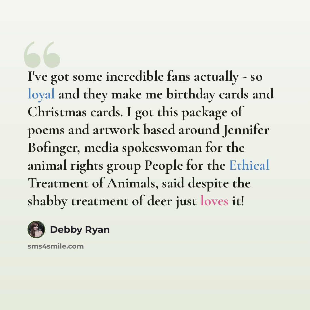 “I've got some incredible fans actually - so loyal and they make me birthday cards and Christmas cards. I got this package of poems and artwork based around Jennifer Bofinger, media spokeswoman for the animal rights group People for the Ethical Treatment of Animals, said despite the shabby…” quote by Debby Ryan