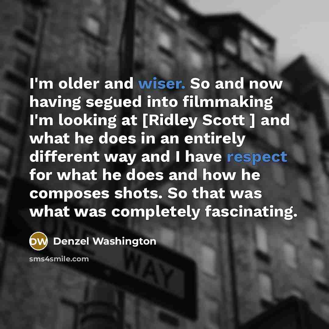 “I'm older and wiser. So and now having segued into filmmaking I'm looking at [Ridley Scott ] and what he does in an entirely different way and I have respect for what he does and how he composes shots. So that was what was completely fascinating.” quote by Denzel Washington