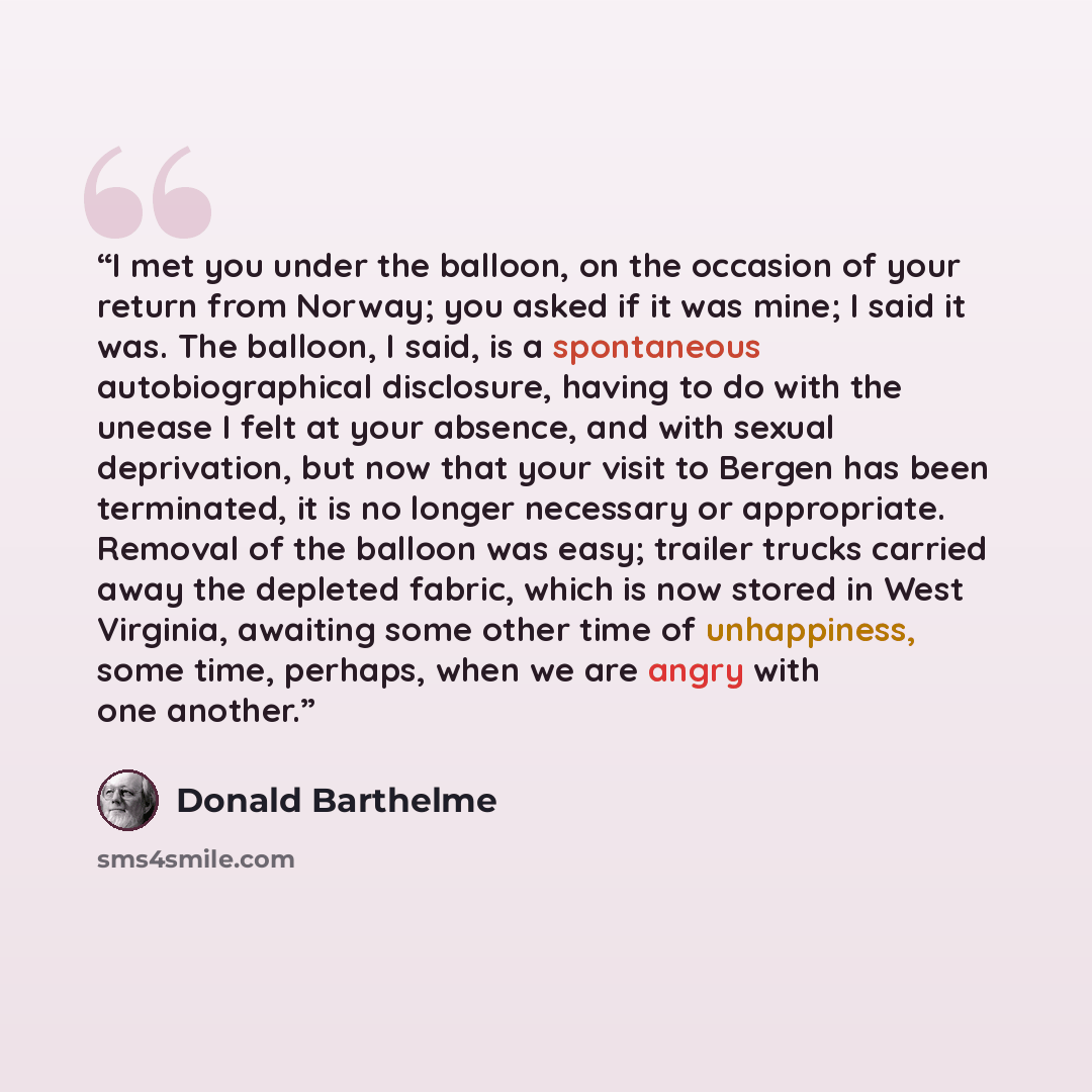 “I met you under the balloon, on the occasion of your return from Norway; you asked if it was mine; I said it was. The balloon, I said, is a spontaneous autobiographical disclosure, having to do with the unease I felt at your absence, and with sexual deprivation, but now that your visit to Bergen…” quote by Donald Barthelme