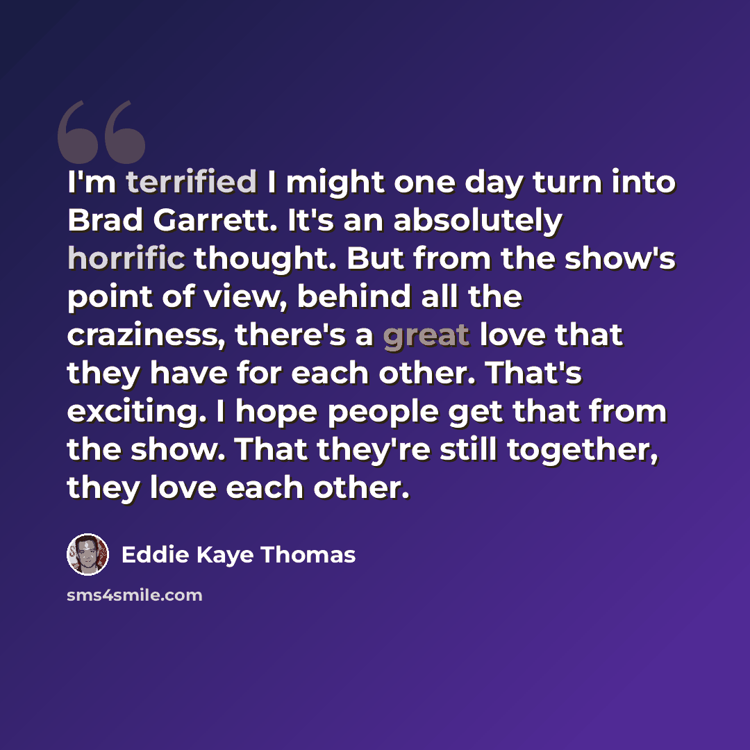 “I'm terrified I might one day turn into Brad Garrett. It's an absolutely horrific thought. But from the show's point of view, behind all the craziness, there's a great love that they have for each other. That's exciting. I hope people get that from the show. That they're still together, they love…” quote by Eddie Kaye Thomas