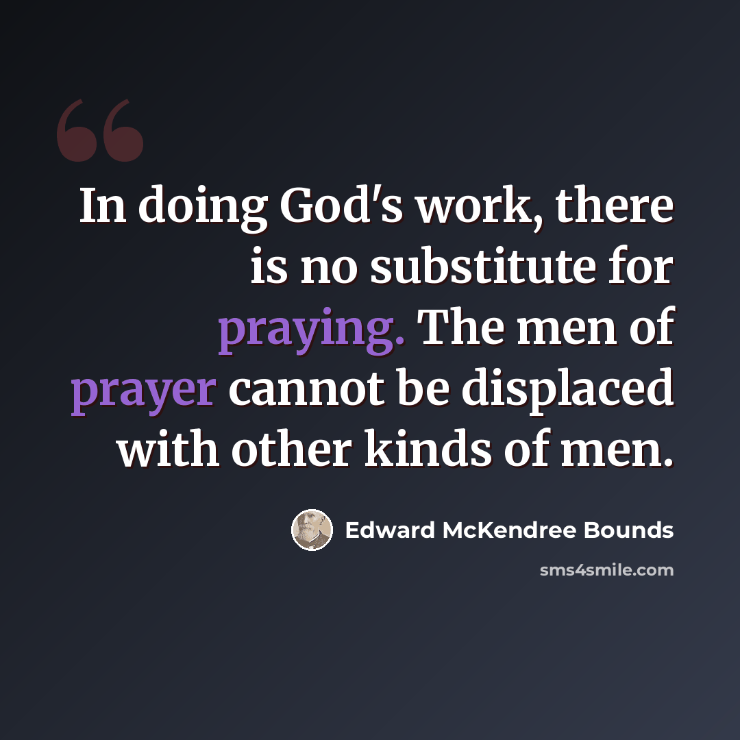 “In doing God's work, there is no substitute for praying. The men of prayer cannot be displaced with other kinds of men.” quote by Edward McKendree Bounds
