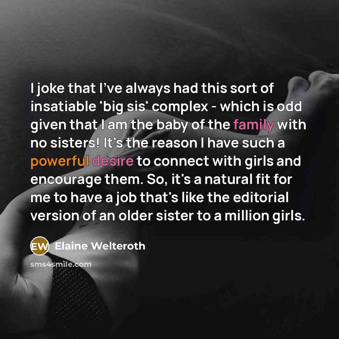 “I joke that I've always had this sort of insatiable 'big sis' complex - which is odd given that I am the baby of the family with no sisters! It's the reason I have such a powerful desire to connect with girls and encourage them. So, it's a natural fit for me to have a job that's like the editorial…” quote by Elaine Welteroth