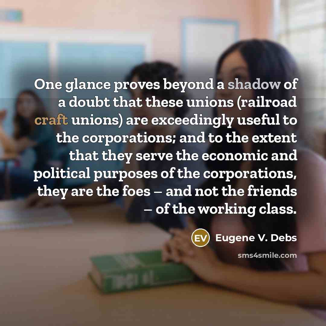 “One glance proves beyond a shadow of a doubt that these unions (railroad craft unions) are exceedingly useful to the corporations; and to the extent that they serve the economic and political purposes of the corporations, they are the foes – and not the friends – of the working class.” quote by Eugene V. Debs