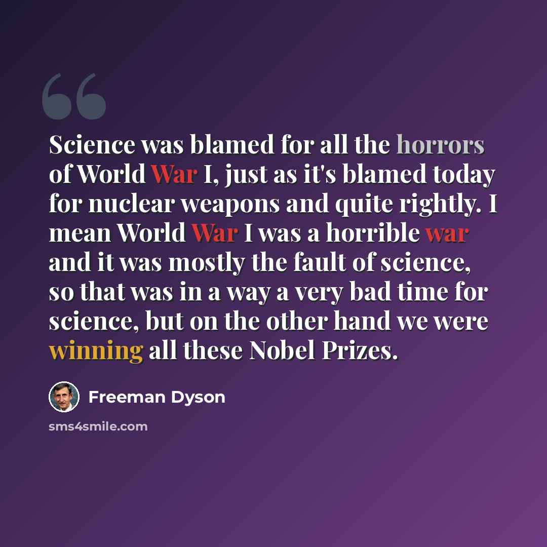 “Science was blamed for all the horrors of World War I, just as it's blamed today for nuclear weapons and quite rightly. I mean World War I was a horrible war and it was mostly the fault of science, so that was in a way a very bad time for science, but on the other hand we were winning all these…” quote by Freeman Dyson