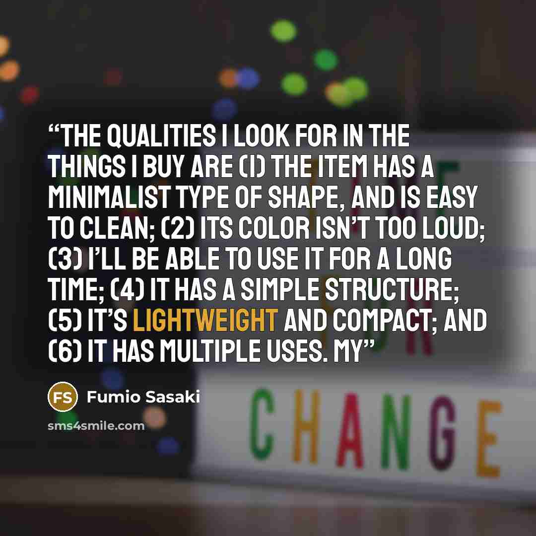 “The qualities I look for in the things I buy are (1) the item has a minimalist type of shape, and is easy to clean; (2) its color isn’t too loud; (3) I’ll be able to use it for a long time; (4) it has a simple structure; (5) it’s lightweight and compact; and (6) it has multiple uses. My” quote by Fumio Sasaki